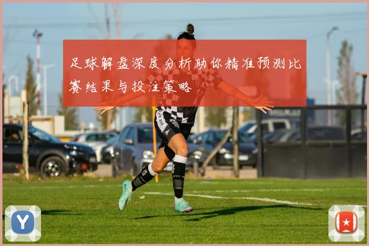 足球解盘深度分析助你精准预测比赛结果与投注策略
