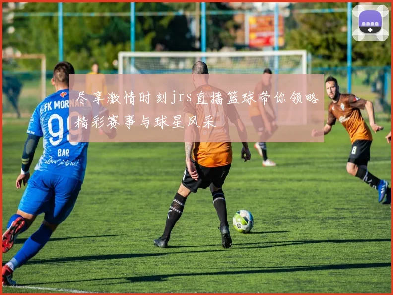 尽享激情时刻jrs直播篮球带你领略精彩赛事与球星风采