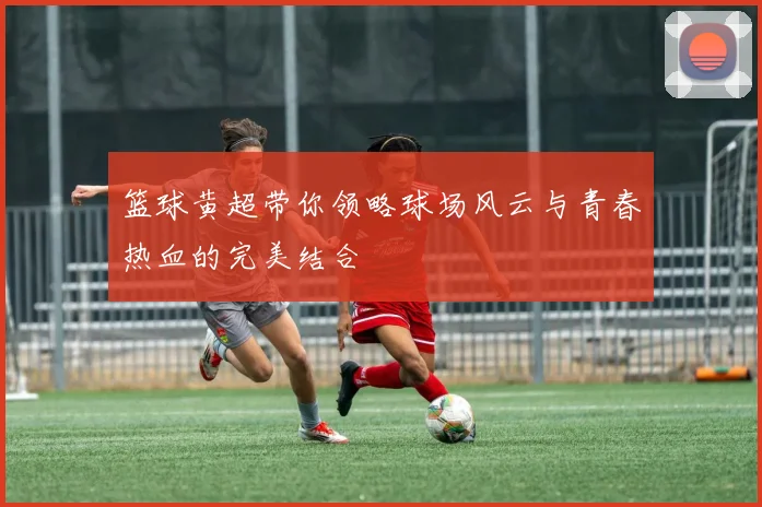 篮球黄超带你领略球场风云与青春热血的完美结合