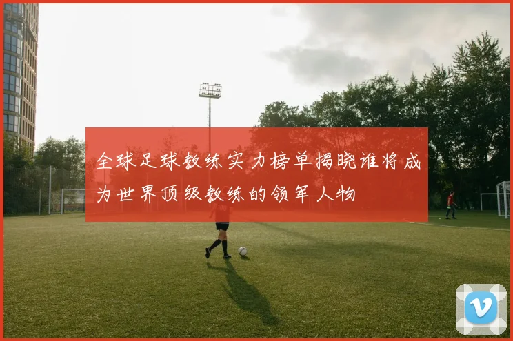 全球足球教练实力榜单揭晓谁将成为世界顶级教练的领军人物