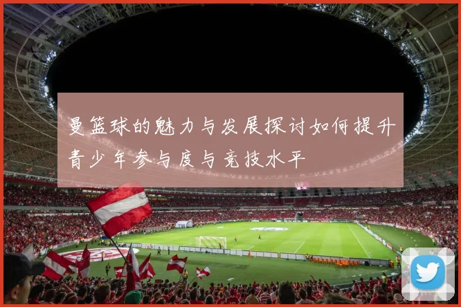 曼篮球的魅力与发展探讨如何提升青少年参与度与竞技水平