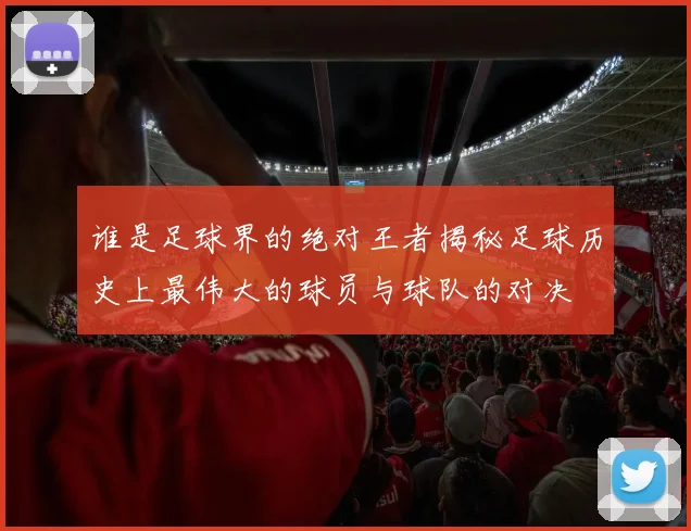 谁是足球界的绝对王者揭秘足球历史上最伟大的球员与球队的对决