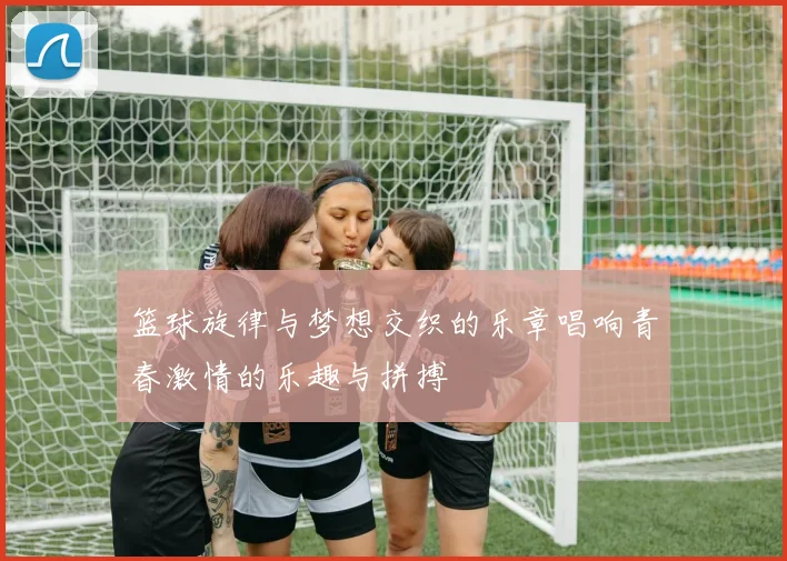 篮球旋律与梦想交织的乐章唱响青春激情的乐趣与拼搏