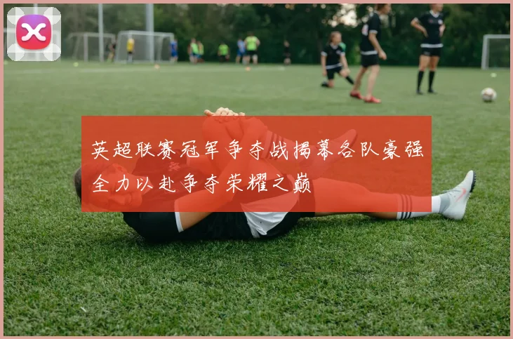 英超联赛冠军争夺战揭幕各队豪强全力以赴争夺荣耀之巅