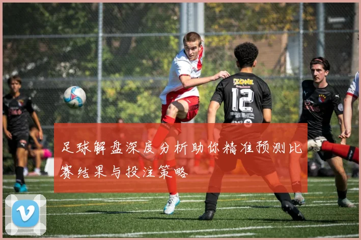 足球解盘深度分析助你精准预测比赛结果与投注策略